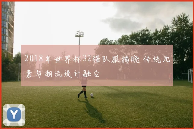 2018年世界杯32强队服揭晓 传统元素与潮流设计融合
