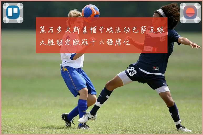 莱万多夫斯基帽子戏法助巴萨五球大胜锁定欧冠十六强席位