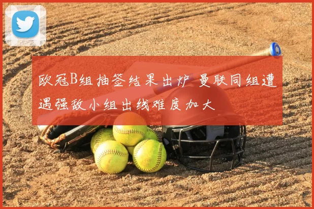 欧冠B组抽签结果出炉 曼联同组遭遇强敌小组出线难度加大