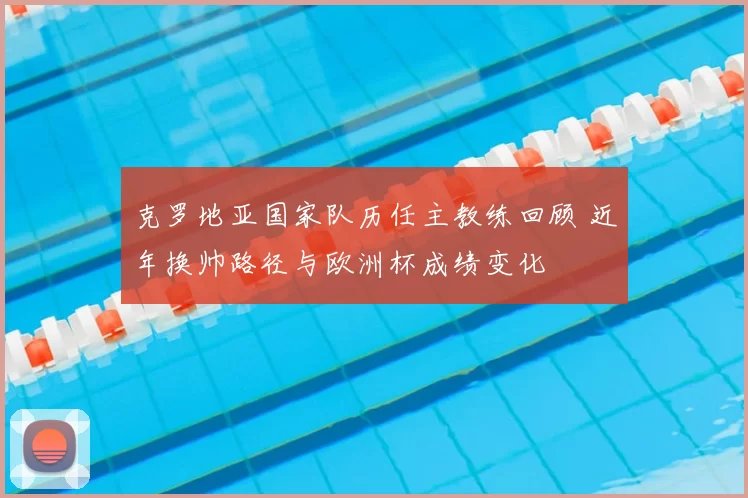 克罗地亚国家队历任主教练回顾 近年换帅路径与欧洲杯成绩变化