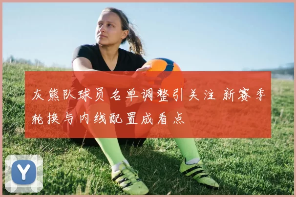 灰熊队球员名单调整引关注 新赛季轮换与内线配置成看点