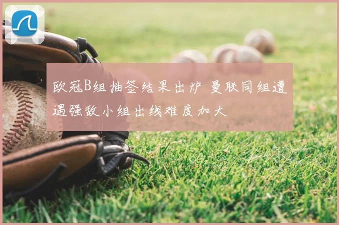 欧冠B组抽签结果出炉 曼联同组遭遇强敌小组出线难度加大