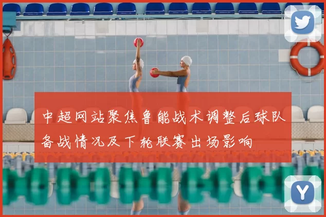 中超网站聚焦鲁能战术调整后球队备战情况及下轮联赛出场影响