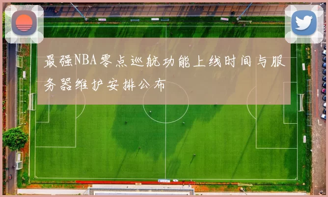 最强NBA零点巡航功能上线时间与服务器维护安排公布