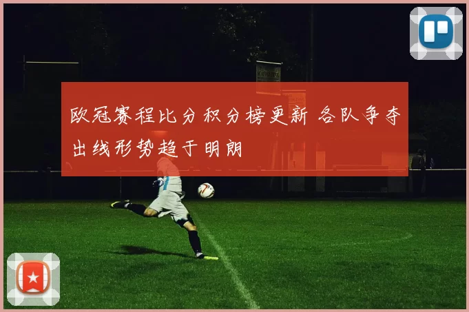 欧冠赛程比分积分榜更新 各队争夺出线形势趋于明朗