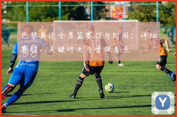 巴黎奥运会男篮赛程与时间:详细赛程、关键对决与晋级看点