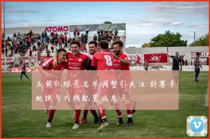灰熊队球员名单调整引关注 新赛季轮换与内线配置成看点