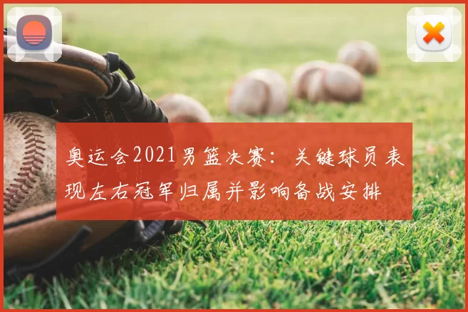 奥运会2021男篮决赛：关键球员表现左右冠军归属并影响备战安排