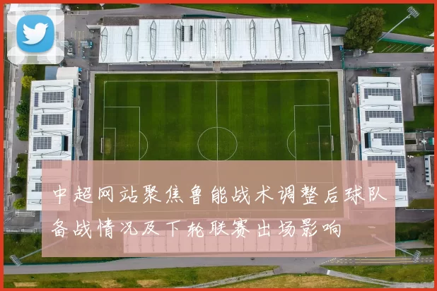 中超网站聚焦鲁能战术调整后球队备战情况及下轮联赛出场影响
