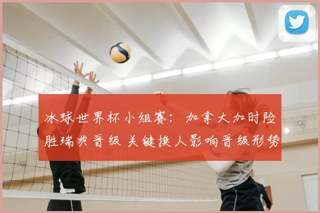 冰球世界杯小组赛:加拿大加时险胜瑞典晋级 关键换人影响晋级形势