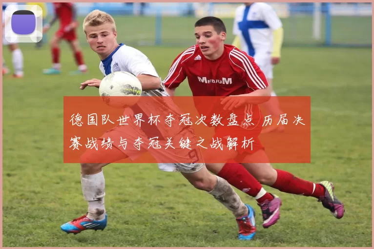 德国队世界杯夺冠次数盘点 历届决赛战绩与夺冠关键之战解析