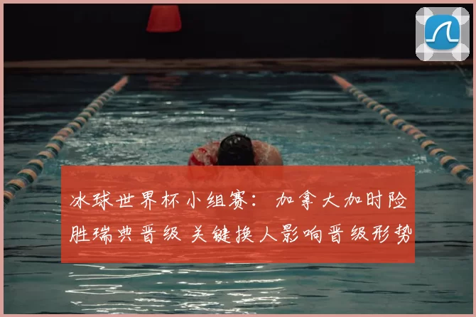 冰球世界杯小组赛:加拿大加时险胜瑞典晋级 关键换人影响晋级形势