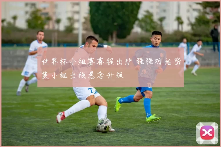 世界杯小组赛赛程出炉 强强对话密集小组出线悬念升级