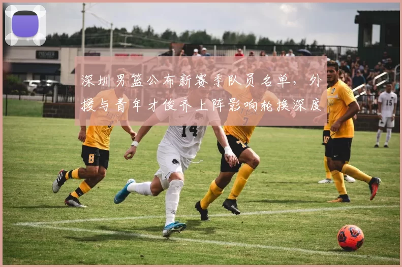 深圳男篮公布新赛季队员名单，外援与青年才俊齐上阵影响轮换深度