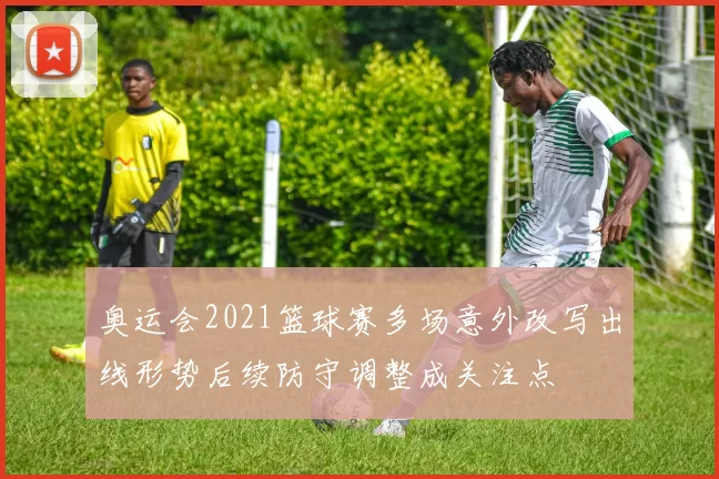 奥运会2021篮球赛多场意外改写出线形势后续防守调整成关注点