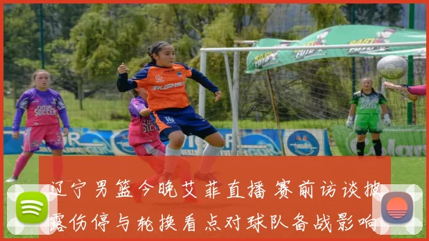 辽宁男篮今晚艾菲直播 赛前访谈披露伤停与轮换看点对球队备战影响