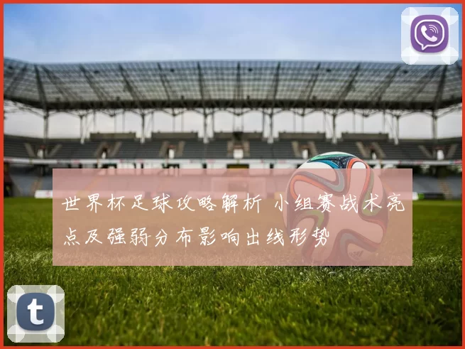 世界杯足球攻略解析 小组赛战术亮点及强弱分布影响出线形势