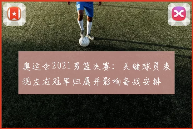 奥运会2021男篮决赛：关键球员表现左右冠军归属并影响备战安排