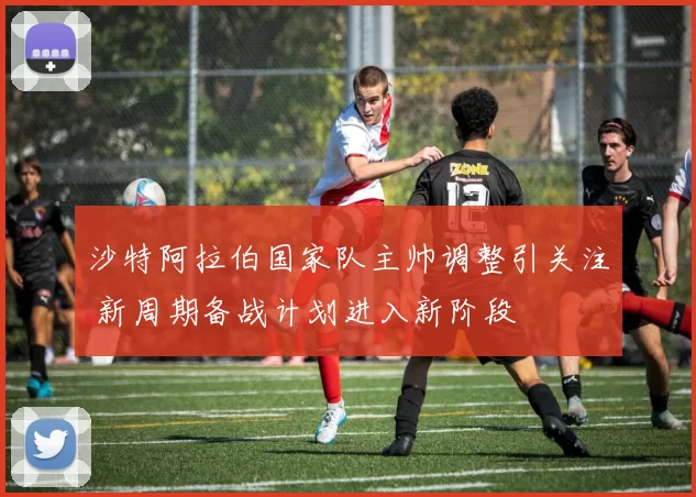 沙特阿拉伯国家队主帅调整引关注 新周期备战计划进入新阶段
