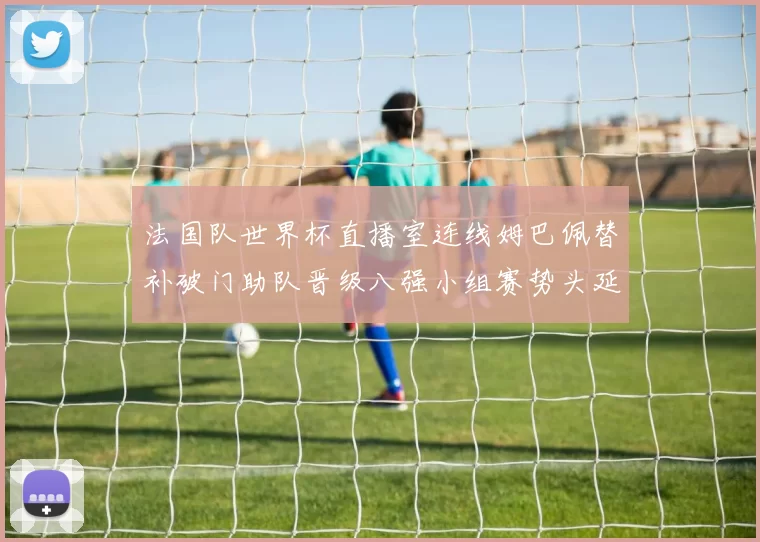 法国队世界杯直播室连线姆巴佩替补破门助队晋级八强小组赛势头延续