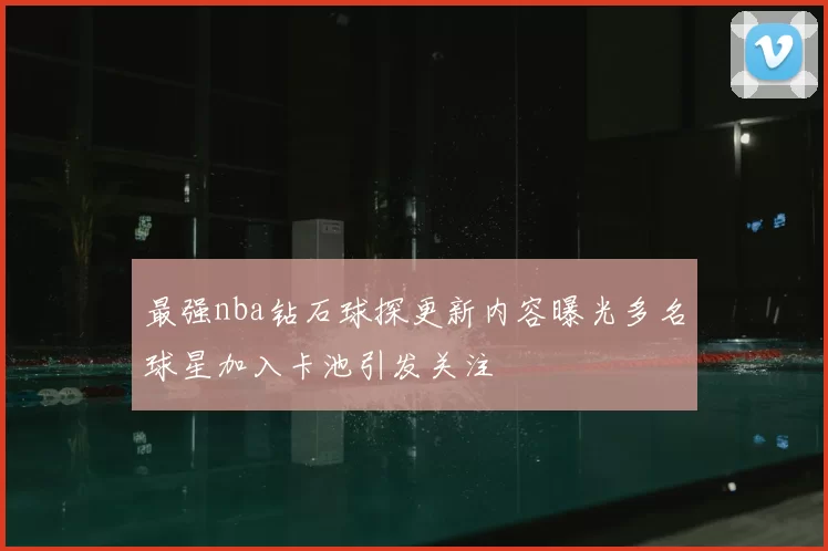 最强nba钻石球探更新内容曝光多名球星加入卡池引发关注