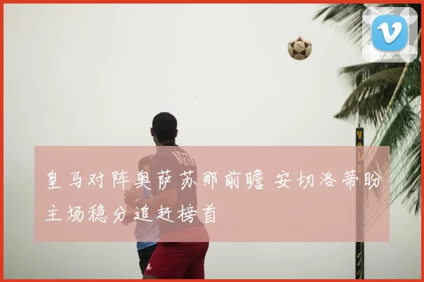 皇马对阵奥萨苏那前瞻 安切洛蒂盼主场稳分追赶榜首