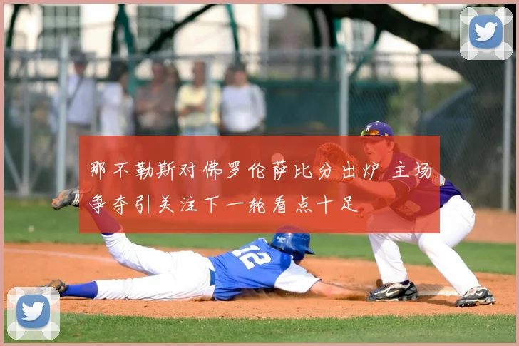 那不勒斯对佛罗伦萨比分出炉 主场争夺引关注下一轮看点十足