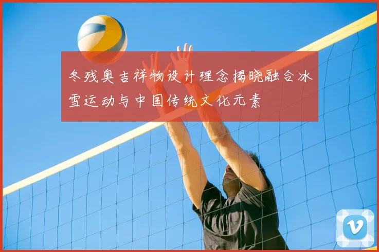 冬残奥吉祥物设计理念揭晓融合冰雪运动与中国传统文化元素