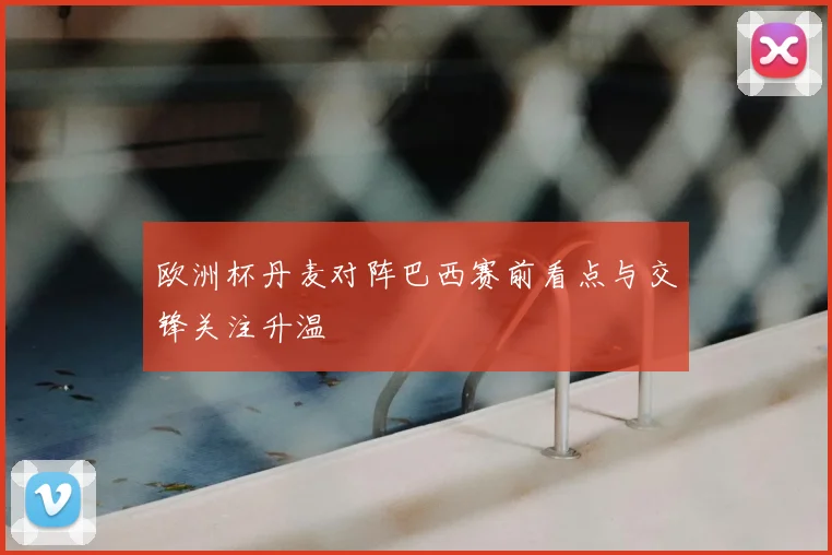 欧洲杯丹麦对阵巴西赛前看点与交锋关注升温