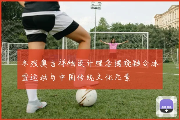 冬残奥吉祥物设计理念揭晓融合冰雪运动与中国传统文化元素