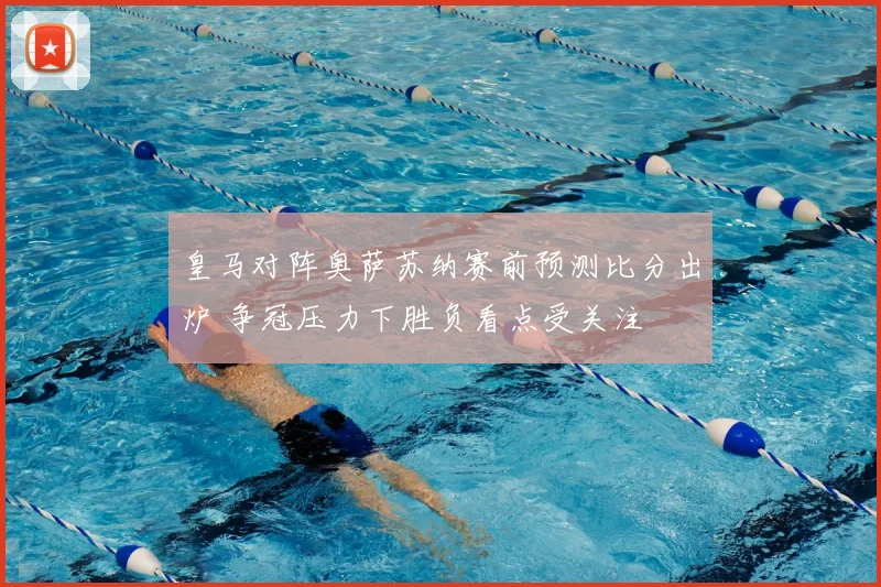 皇马对阵奥萨苏纳赛前预测比分出炉 争冠压力下胜负看点受关注