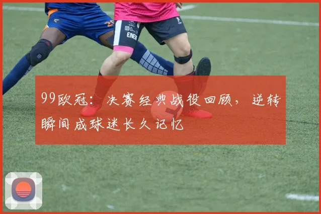 99欧冠:决赛经典战役回顾,逆转瞬间成球迷长久记忆